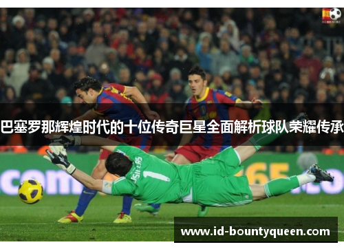 巴塞罗那辉煌时代的十位传奇巨星全面解析球队荣耀传承