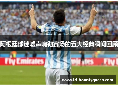 阿根廷球迷嘘声响彻赛场的五大经典瞬间回顾