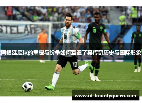 阿根廷足球的荣耀与纷争如何塑造了其传奇历史与国际形象