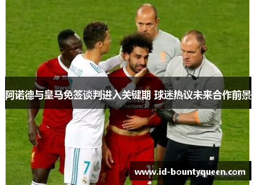 阿诺德与皇马免签谈判进入关键期 球迷热议未来合作前景 阿诺德与皇马免签谈判进入关键期 球迷热议未来合作前景