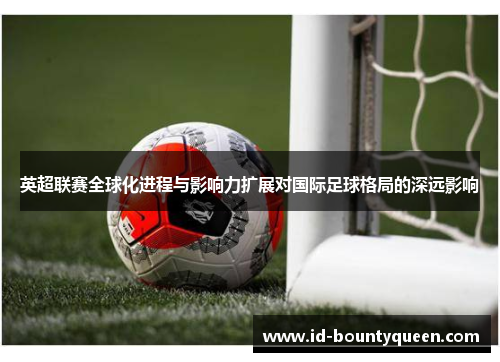 英超联赛全球化进程与影响力扩展对国际足球格局的深远影响 英超联赛全球化进程与影响力扩展对国际足球格局的深远影响