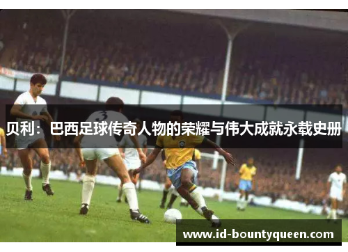 贝利:巴西足球传奇人物的荣耀与伟大成就永载史册 贝利:巴西足球传奇人物的荣耀与伟大成就永载史册