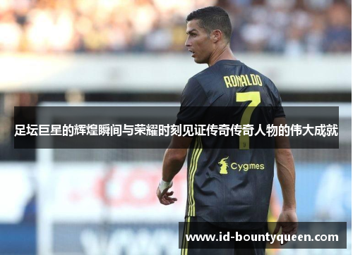 足坛巨星的辉煌瞬间与荣耀时刻见证传奇传奇人物的伟大成就