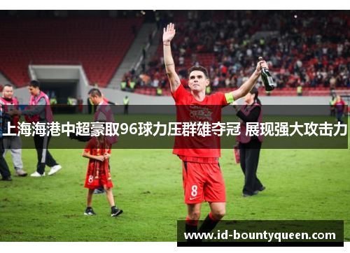 上海海港中超豪取96球力压群雄夺冠 展现强大攻击力