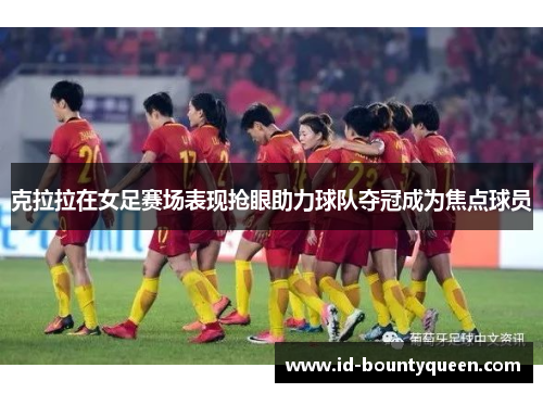 克拉拉在女足赛场表现抢眼助力球队夺冠成为焦点球员