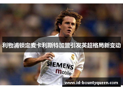 利物浦锁定麦卡利斯特加盟引发英超格局新变动 利物浦锁定麦卡利斯特加盟引发英超格局新变动