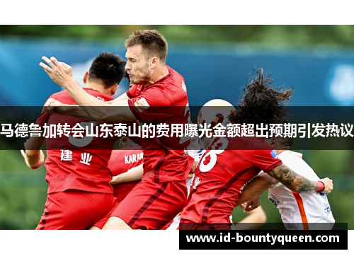 马德鲁加转会山东泰山的费用曝光金额超出预期引发热议